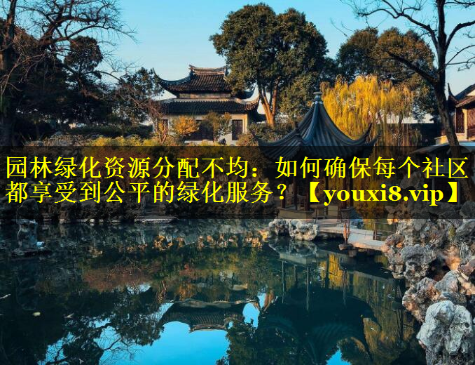 园林绿化资源分配不均：如何确保每个社区都享受到公平的绿化服务？